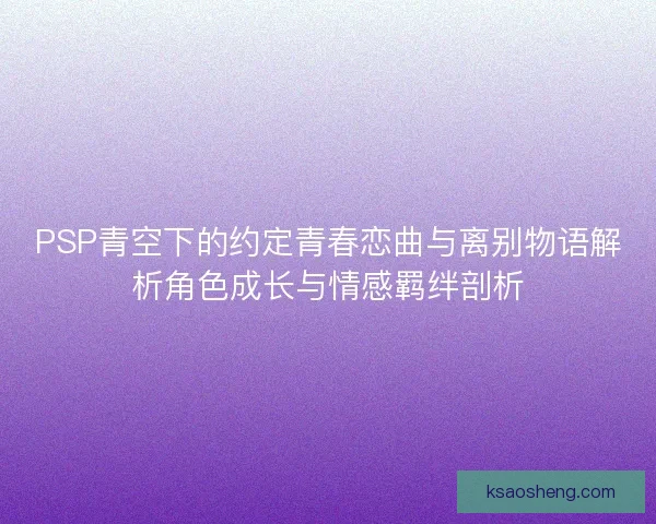 PSP青空下的约定青春恋曲与离别物语解析角色成长与情感羁绊剖析
