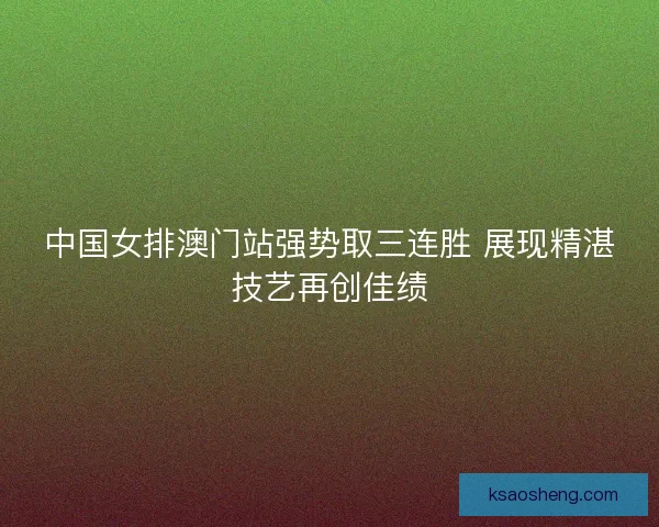 中国女排澳门站强势取三连胜 展现精湛技艺再创佳绩