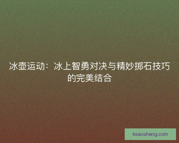 冰壶运动：冰上智勇对决与精妙掷石技巧的完美结合