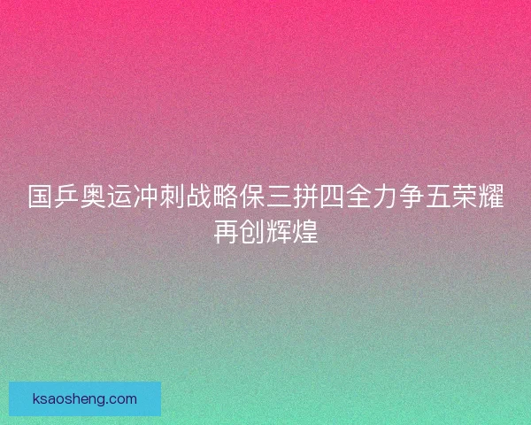 国乒奥运冲刺战略保三拼四全力争五荣耀再创辉煌