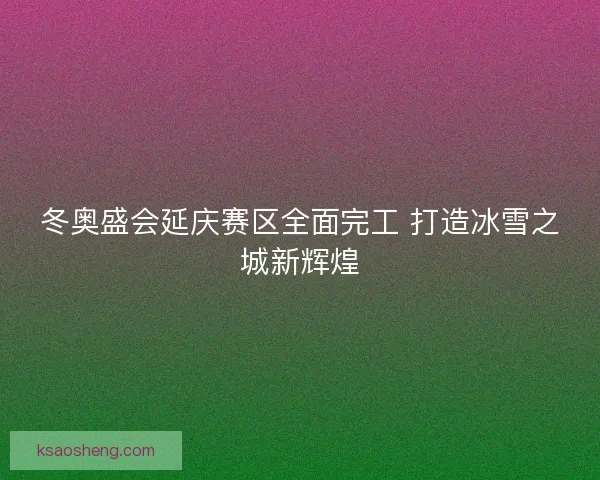 冬奥盛会延庆赛区全面完工 打造冰雪之城新辉煌 冬奥盛会延庆赛区全面完工 打造冰雪之城新辉煌