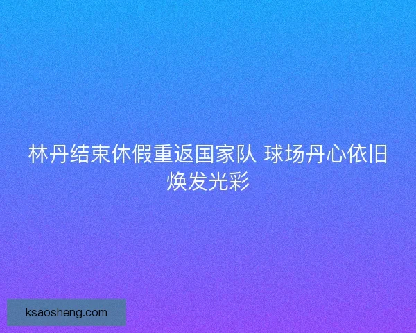 林丹结束休假重返国家队 球场丹心依旧焕发光彩 林丹结束休假重返国家队 球场丹心依旧焕发光彩