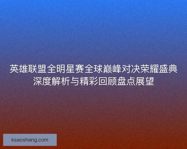 英雄联盟全明星赛全球巅峰对决荣耀盛典深度解析与精彩回顾盘点展望 英雄联盟全明星赛全球巅峰对决荣耀盛典深度解析与精彩回顾盘点展望