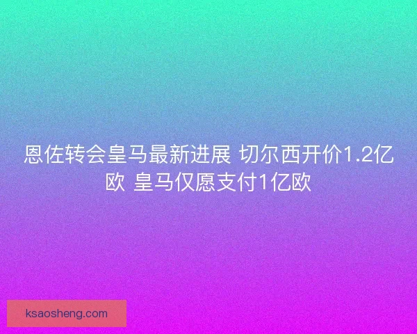 恩佐转会皇马最新进展 切尔西开价1.2亿欧 皇马仅愿支付1亿欧
