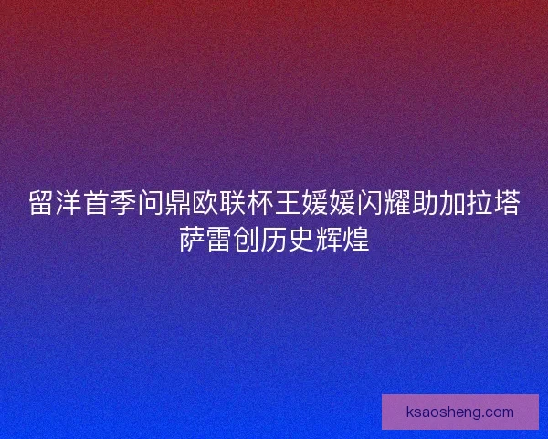 留洋首季问鼎欧联杯王媛媛闪耀助加拉塔萨雷创历史辉煌