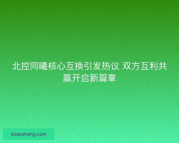 北控同曦核心互换引发热议 双方互利共赢开启新篇章 北控同曦核心互换引发热议 双方互利共赢开启新篇章