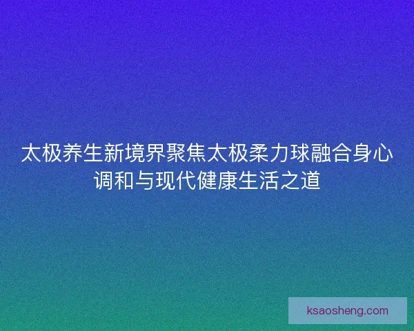 太极养生新境界聚焦太极柔力球融合身心调和与现代健康生活之道