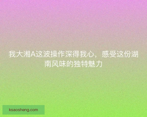 我大湘A这波操作深得我心,感受这份湖南风味的独特魅力 我大湘A这波操作深得我心,感受这份湖南风味的独特魅力