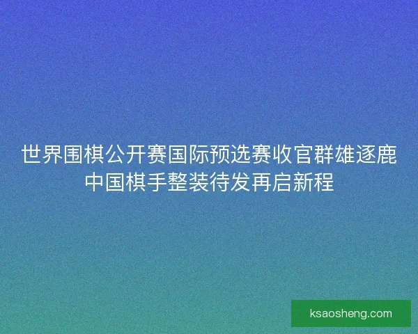 世界围棋公开赛国际预选赛收官群雄逐鹿中国棋手整装待发再启新程 世界围棋公开赛国际预选赛收官群雄逐鹿中国棋手整装待发再启新程