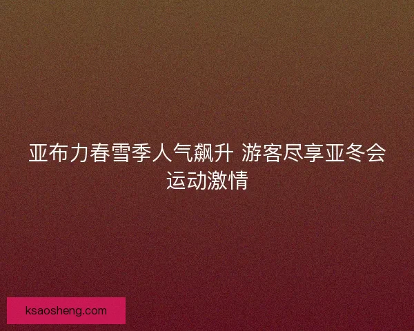 亚布力春雪季人气飙升 游客尽享亚冬会运动激情 亚布力春雪季人气飙升 游客尽享亚冬会运动激情