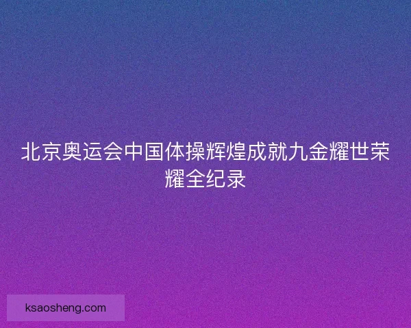 北京奥运会中国体操辉煌成就九金耀世荣耀全纪录 北京奥运会中国体操辉煌成就九金耀世荣耀全纪录
