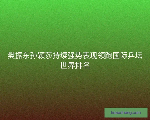 樊振东孙颖莎持续强势表现领跑国际乒坛世界排名 樊振东孙颖莎持续强势表现领跑国际乒坛世界排名