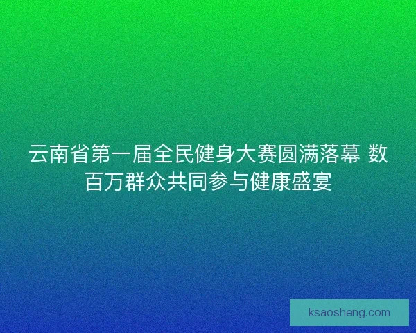 云南省第一届全民健身大赛圆满落幕 数百万群众共同参与健康盛宴