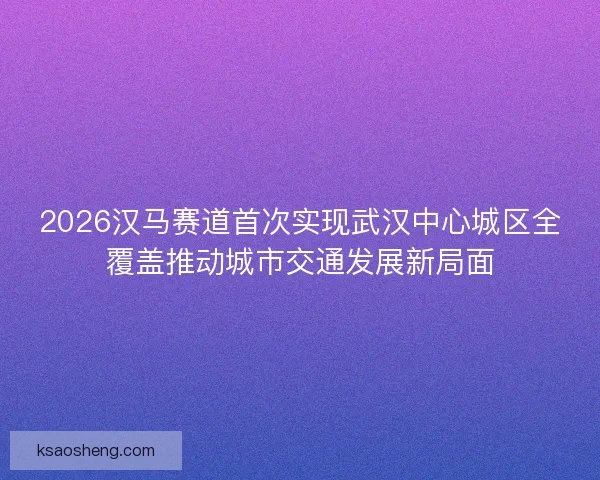 2026汉马赛道首次实现武汉中心城区全覆盖推动城市交通发展新局面 2026汉马赛道首次实现武汉中心城区全覆盖推动城市交通发展新局面