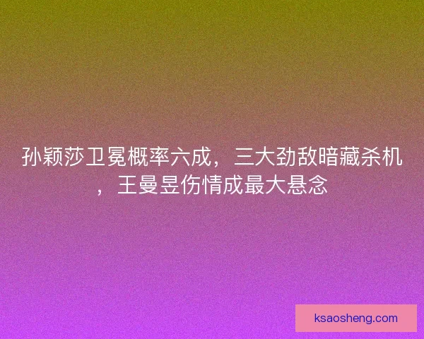 孙颖莎卫冕概率六成，三大劲敌暗藏杀机，王曼昱伤情成最大悬念