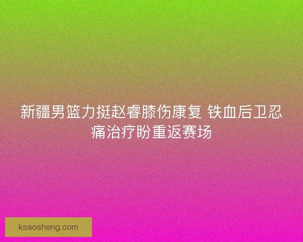 新疆男篮力挺赵睿膝伤康复 铁血后卫忍痛治疗盼重返赛场 新疆男篮力挺赵睿膝伤康复 铁血后卫忍痛治疗盼重返赛场