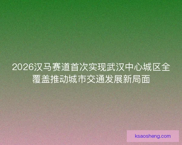 2026汉马赛道首次实现武汉中心城区全覆盖推动城市交通发展新局面 2026汉马赛道首次实现武汉中心城区全覆盖推动城市交通发展新局面