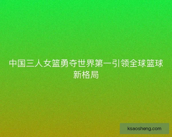 中国三人女篮勇夺世界第一引领全球篮球新格局 中国三人女篮勇夺世界第一引领全球篮球新格局