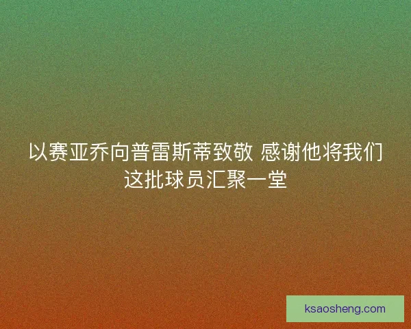 以赛亚乔向普雷斯蒂致敬 感谢他将我们这批球员汇聚一堂 以赛亚乔向普雷斯蒂致敬 感谢他将我们这批球员汇聚一堂