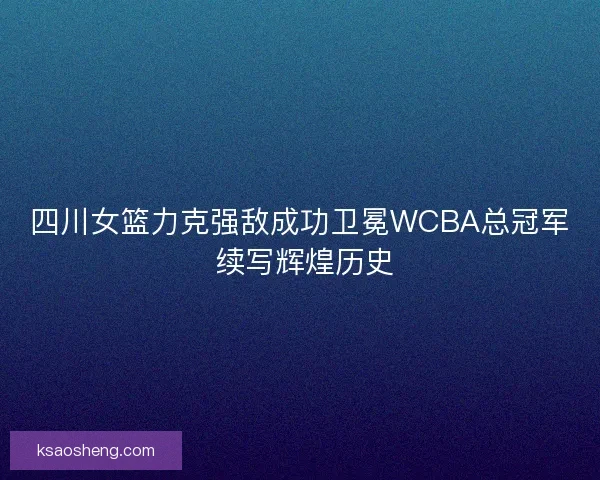 四川女篮力克强敌成功卫冕WCBA总冠军 续写辉煌历史 四川女篮力克强敌成功卫冕WCBA总冠军 续写辉煌历史