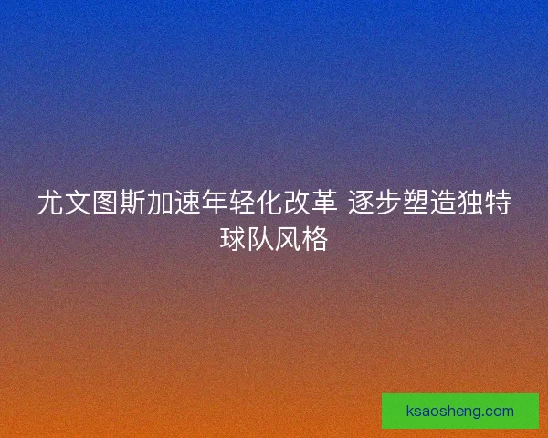 尤文图斯加速年轻化改革 逐步塑造独特球队风格 尤文图斯加速年轻化改革 逐步塑造独特球队风格
