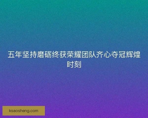 五年坚持磨砺终获荣耀团队齐心夺冠辉煌时刻