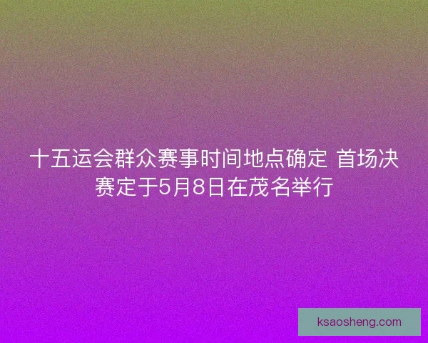 十五运会群众赛事时间地点确定 首场决赛定于5月8日在茂名举行